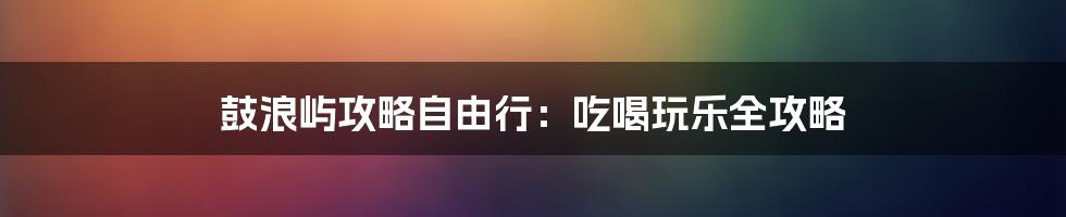 鼓浪屿攻略自由行：吃喝玩乐全攻略