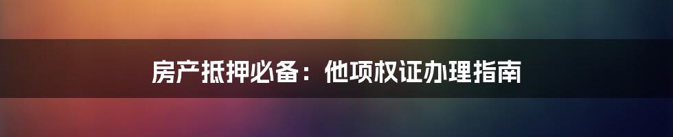 房产抵押必备：他项权证办理指南