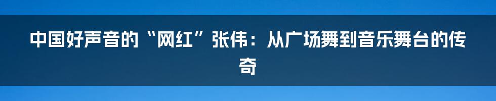 中国好声音的“网红”张伟：从广场舞到音乐舞台的传奇