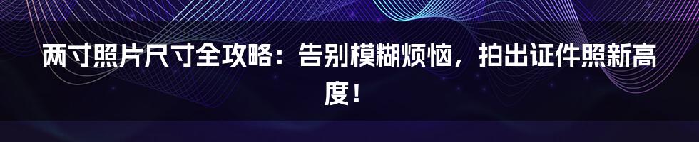 两寸照片尺寸全攻略：告别模糊烦恼，拍出证件照新高度！