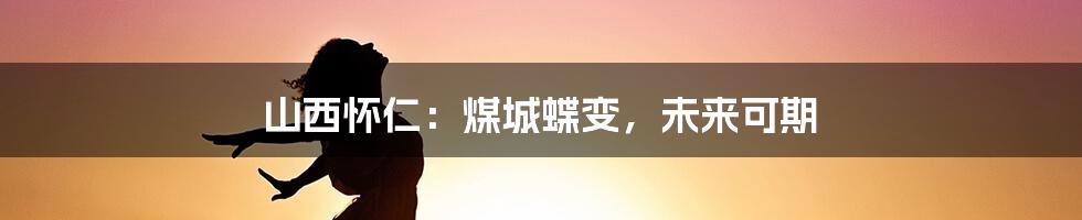 山西怀仁：煤城蝶变，未来可期