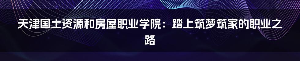 天津国土资源和房屋职业学院：踏上筑梦筑家的职业之路