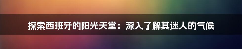 探索西班牙的阳光天堂：深入了解其迷人的气候