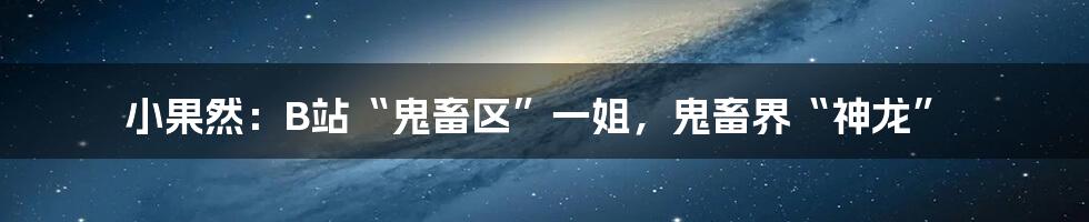 小果然：B站“鬼畜区”一姐，鬼畜界“神龙”