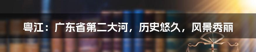 粤江：广东省第二大河，历史悠久，风景秀丽