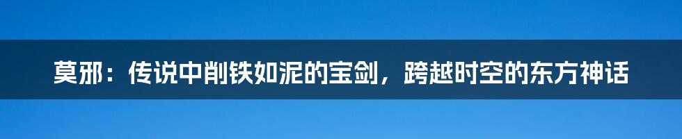 莫邪：传说中削铁如泥的宝剑，跨越时空的东方神话