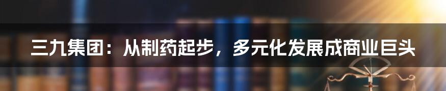 三九集团：从制药起步，多元化发展成商业巨头