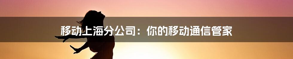 移动上海分公司：你的移动通信管家