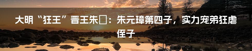 大明“狂王”晋王朱棡：朱元璋第四子，实力宠弟狂虐侄子