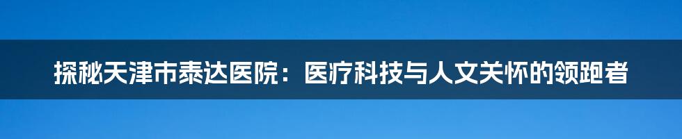 探秘天津市泰达医院：医疗科技与人文关怀的领跑者