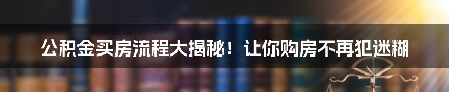 公积金买房流程大揭秘！让你购房不再犯迷糊