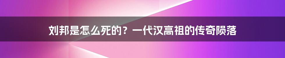 刘邦是怎么死的？一代汉高祖的传奇陨落