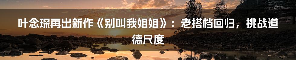 叶念琛再出新作《别叫我姐姐》：老搭档回归，挑战道德尺度