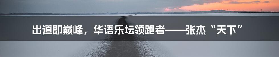 出道即巅峰，华语乐坛领跑者——张杰“天下”