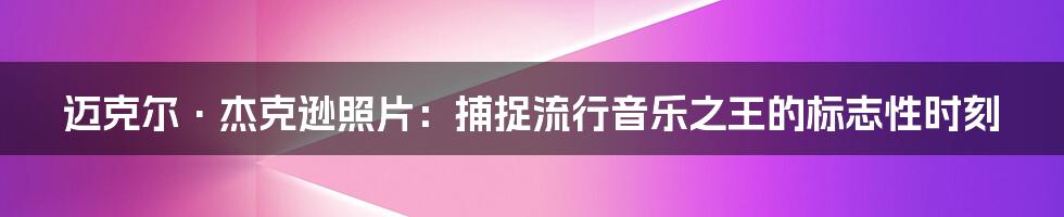 迈克尔·杰克逊照片：捕捉流行音乐之王的标志性时刻