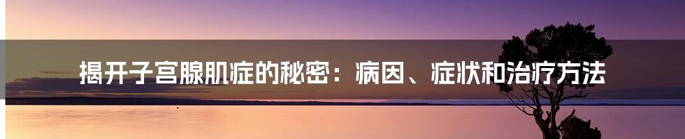 揭开子宫腺肌症的秘密：病因、症状和治疗方法