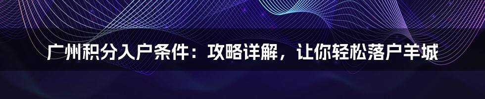 广州积分入户条件：攻略详解，让你轻松落户羊城