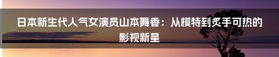 日本新生代人气女演员山本舞香：从模特到炙手可热的影视新星