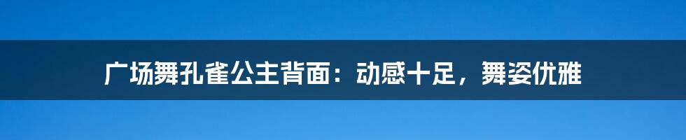 广场舞孔雀公主背面：动感十足，舞姿优雅