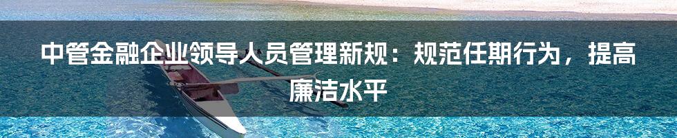 中管金融企业领导人员管理新规：规范任期行为，提高廉洁水平