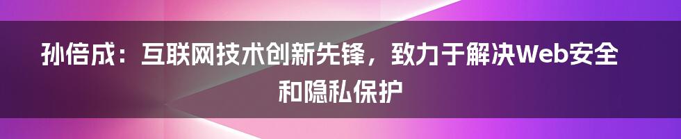 孙倍成：互联网技术创新先锋，致力于解决Web安全和隐私保护