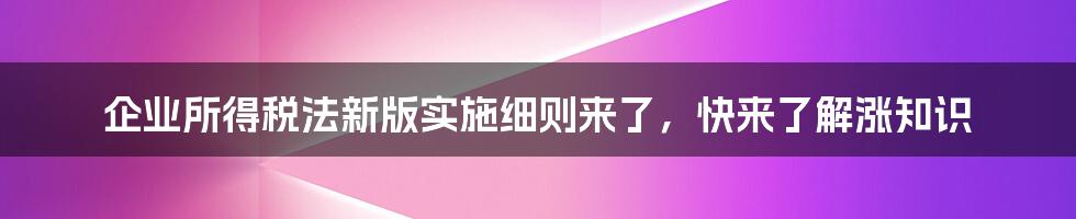 企业所得税法新版实施细则来了，快来了解涨知识