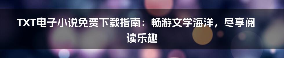 TXT电子小说免费下载指南：畅游文学海洋，尽享阅读乐趣