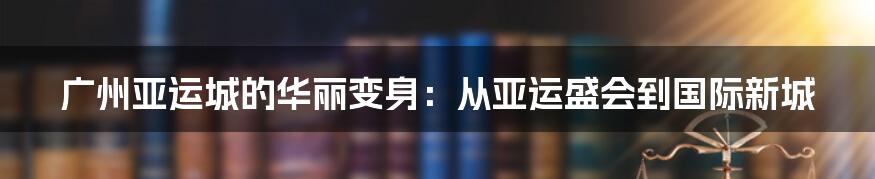 广州亚运城的华丽变身：从亚运盛会到国际新城