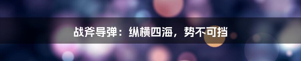 战斧导弹：纵横四海，势不可挡