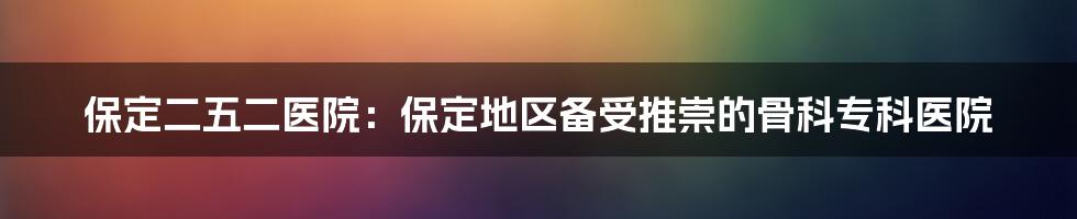 保定二五二医院：保定地区备受推崇的骨科专科医院