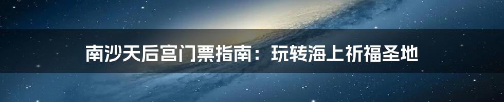 南沙天后宫门票指南：玩转海上祈福圣地