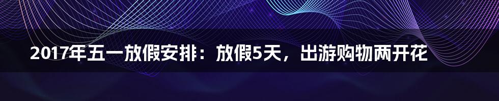 2017年五一放假安排：放假5天，出游购物两开花