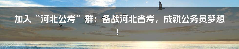 加入“河北公考”群：备战河北省考，成就公务员梦想！