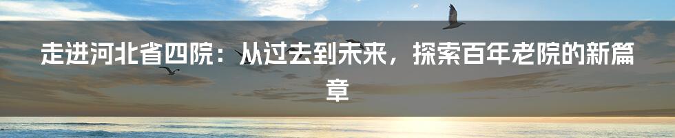 走进河北省四院：从过去到未来，探索百年老院的新篇章