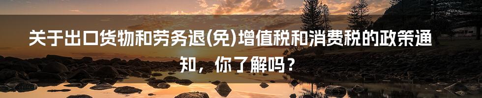 关于出口货物和劳务退(免)增值税和消费税的政策通知，你了解吗？