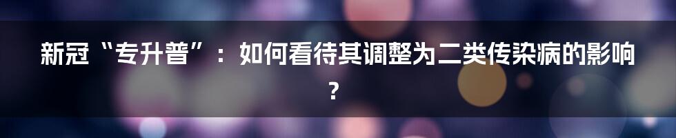 新冠“专升普”：如何看待其调整为二类传染病的影响？