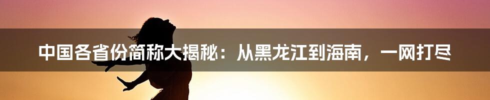 中国各省份简称大揭秘：从黑龙江到海南，一网打尽