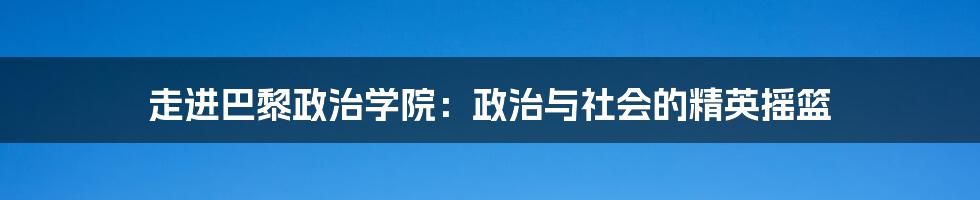 走进巴黎政治学院：政治与社会的精英摇篮