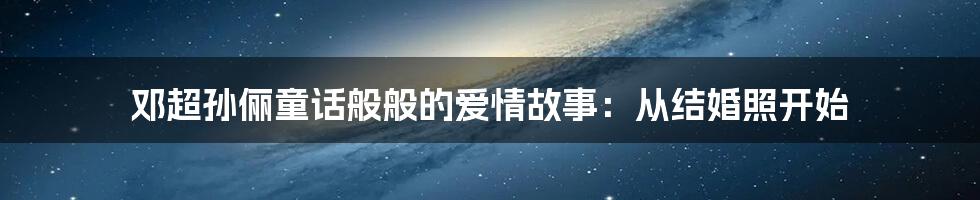 邓超孙俪童话般般的爱情故事：从结婚照开始