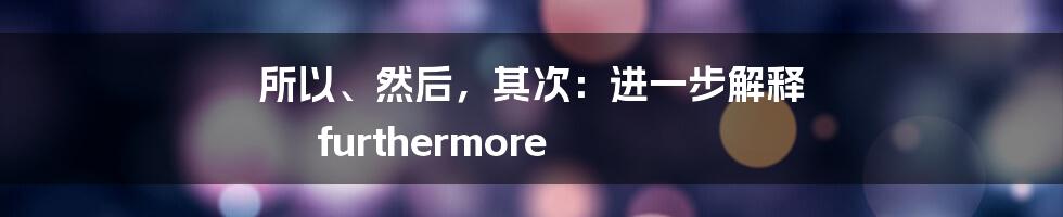 所以、然后，其次：进一步解释 furthermore