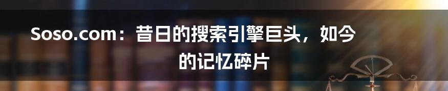 Soso.com：昔日的搜索引擎巨头，如今的记忆碎片