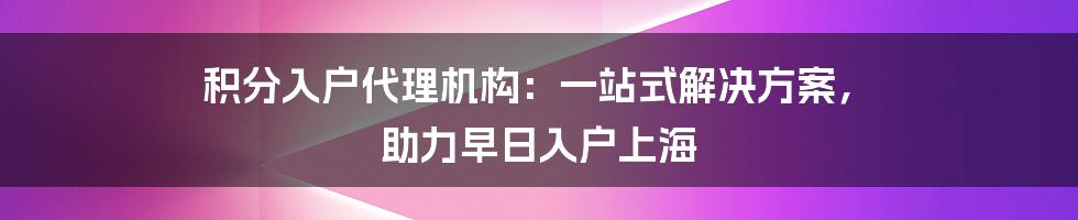 积分入户代理机构：一站式解决方案， 助力早日入户上海