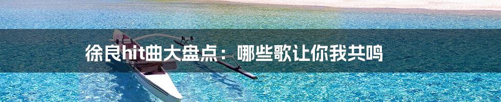 徐良hit曲大盘点：哪些歌让你我共鸣