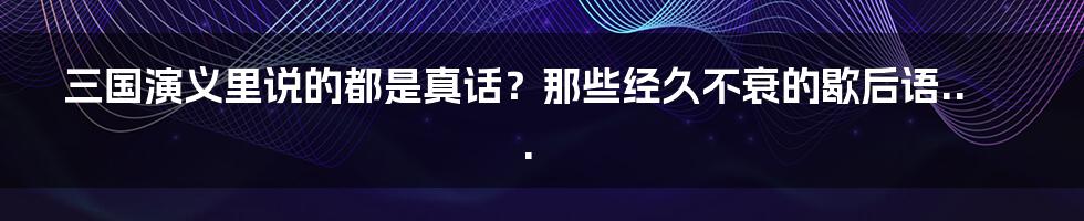 三国演义里说的都是真话？那些经久不衰的歇后语...