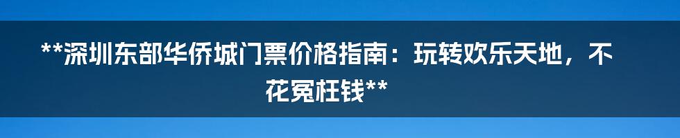 **深圳东部华侨城门票价格指南：玩转欢乐天地，不花冤枉钱**