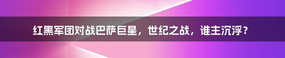 红黑军团对战巴萨巨星，世纪之战，谁主沉浮？