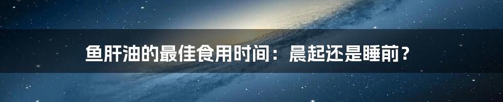 鱼肝油的最佳食用时间：晨起还是睡前？