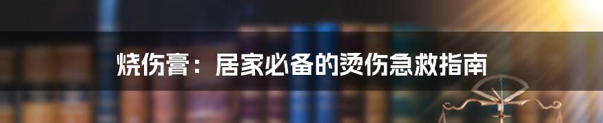 烧伤膏：居家必备的烫伤急救指南