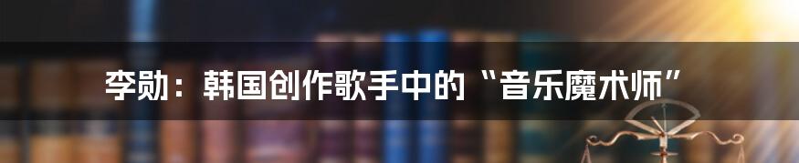 李勋：韩国创作歌手中的“音乐魔术师”