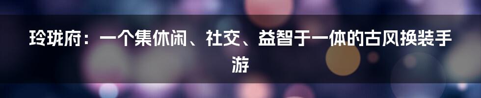 玲珑府：一个集休闲、社交、益智于一体的古风换装手游